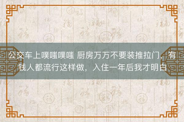 公交车上噗嗤噗嗤 厨房万万不要装推拉门，有钱人都流行这样做，入住一年后我才明白