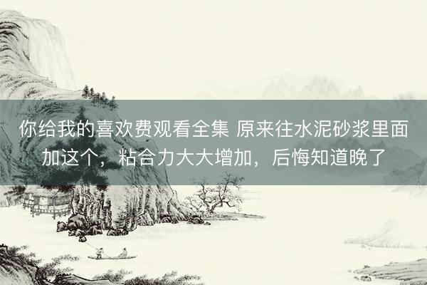 你给我的喜欢费观看全集 原来往水泥砂浆里面加这个，粘合力大大增加，后悔知道晚了