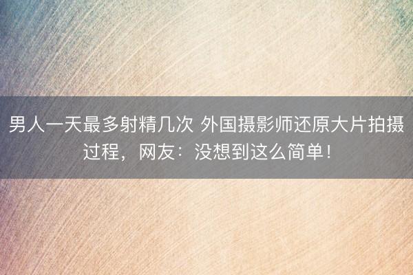 男人一天最多射精几次 外国摄影师还原大片拍摄过程，网友：没想到这么简单！