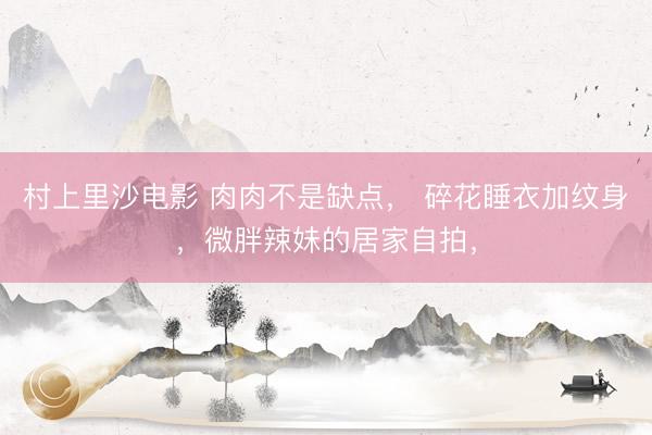 村上里沙电影 肉肉不是缺点, 碎花睡衣加纹身,微胖辣妹的居家自拍,