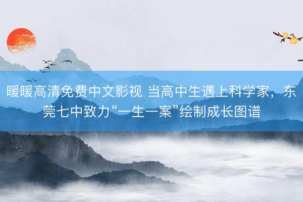 暖暖高清免费中文影视 当高中生遇上科学家，东莞七中致力“一生一案”绘制成长图谱