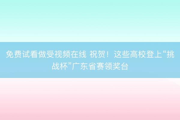 免费试看做受视频在线 祝贺！这些高校登上“挑战杯”广东省赛领奖台