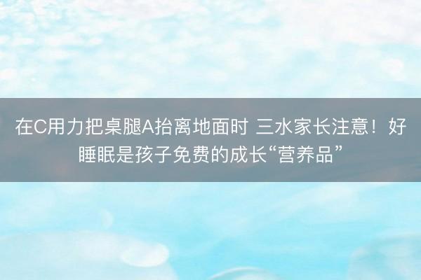 在C用力把桌腿A抬离地面时 三水家长注意！好睡眠是孩子免费的成长“营养品”