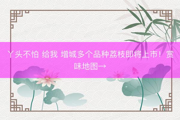 丫头不怕 给我 增城多个品种荔枝即将上市！赏味地图→