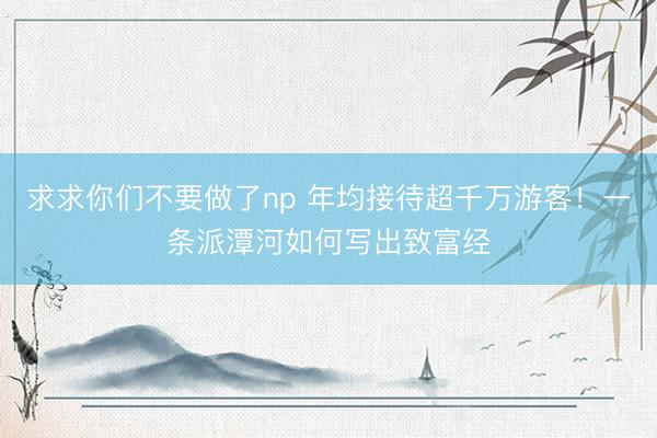 求求你们不要做了np 年均接待超千万游客！一条派潭河如何写出致富经