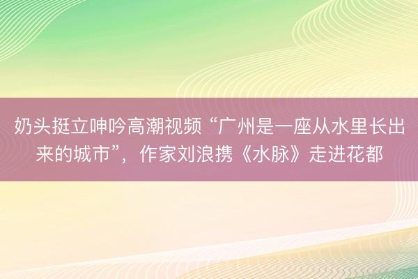 奶头挺立呻吟高潮视频 “广州是一座从水里长出来的城市”，作家刘浪携《水脉》走进花都