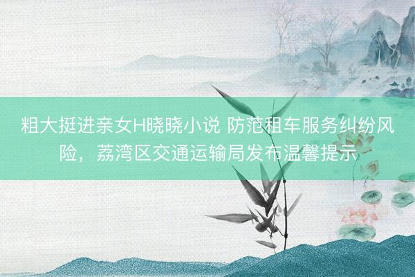 粗大挺进亲女H晓晓小说 防范租车服务纠纷风险,荔湾区交通运输局发布温馨提示