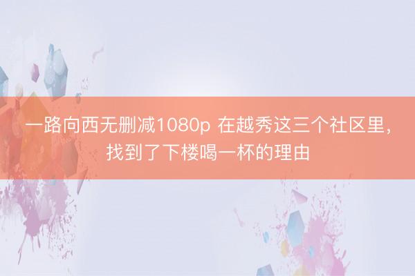一路向西无删减1080p 在越秀这三个社区里，找到了下楼喝一杯的理由
