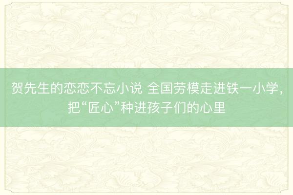 贺先生的恋恋不忘小说 全国劳模走进铁一小学,把“匠心”种进孩子们的心里