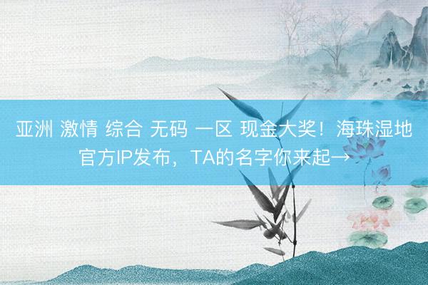 亚洲 激情 综合 无码 一区 现金大奖!海珠湿地官方IP发布,TA的名字你来起→