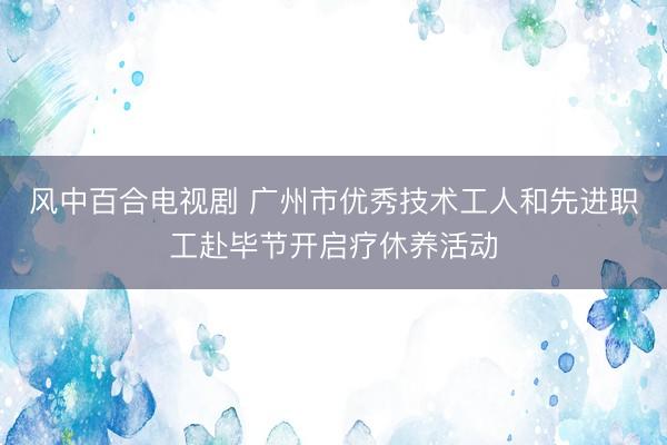 风中百合电视剧 广州市优秀技术工人和先进职工赴毕节开启疗休养活动