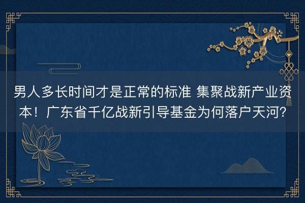 男人多长时间才是正常的标准 集聚战新产业资本！广东省千亿战新引导基金为何落户天河？