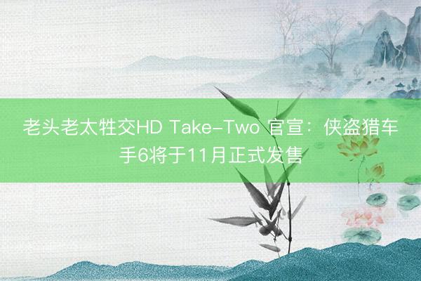 老头老太牲交HD Take-Two 官宣：侠盗猎车手6将于11月正式发售