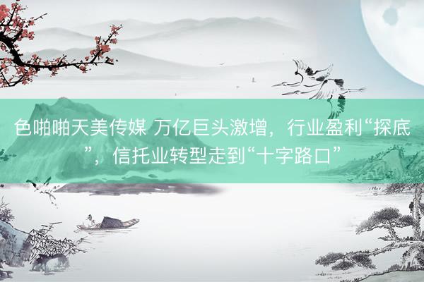 色啪啪天美传媒 万亿巨头激增，行业盈利“探底”，信托业转型走到“十字路口”