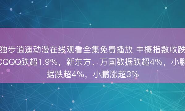 独步逍遥动漫在线观看全集免费播放 中概指数收跌1.5%，CQQQ跌超1.9%，新东方、万国数据跌超4%，小鹏涨超3%