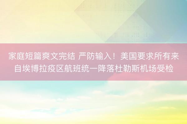 家庭短篇爽文完结 严防输入！美国要求所有来自埃博拉疫区航班统一降落杜勒斯机场受检