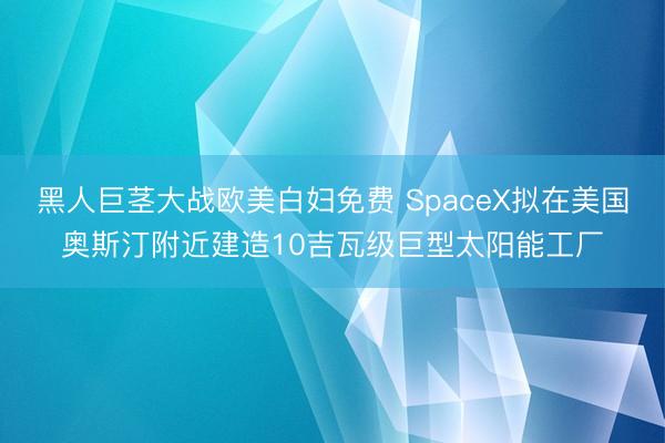 黑人巨茎大战欧美白妇免费 SpaceX拟在美国奥斯汀附近建造10吉瓦级巨型太阳能工厂