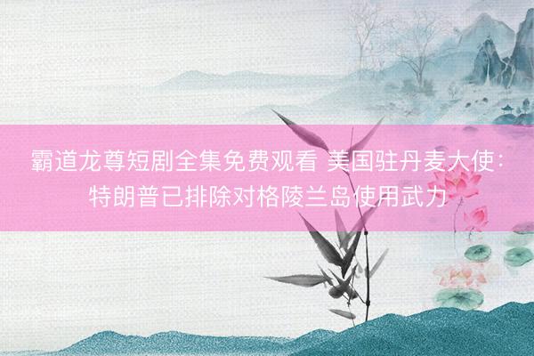霸道龙尊短剧全集免费观看 美国驻丹麦大使：特朗普已排除对格陵兰岛使用武力