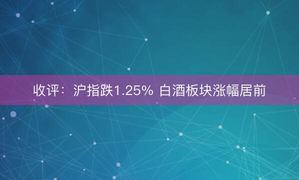 收评：沪指跌1.25% 白酒板块涨幅居前