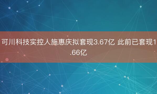 可川科技实控人施惠庆拟套现3.67亿 此前已套现1.66亿