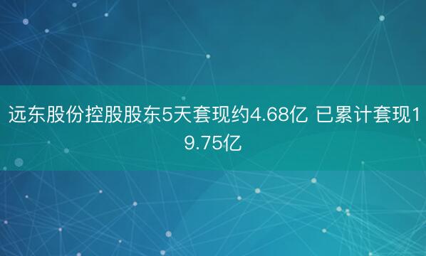 远东股份控股股东5天套现约4.68亿 已累计套现19.75亿