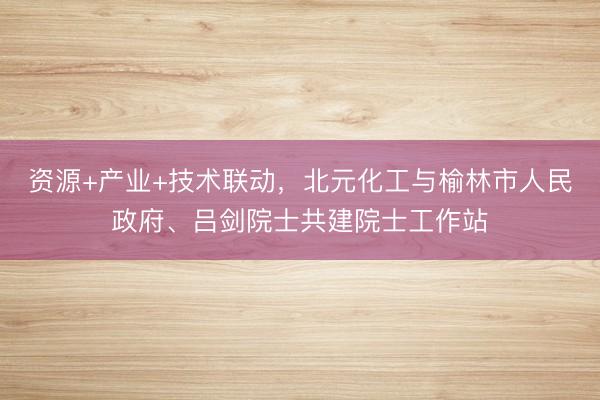 资源+产业+技术联动，北元化工与榆林市人民政府、吕剑院士共建院士工作站