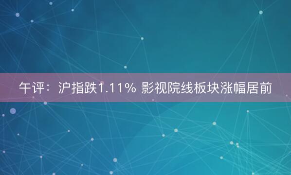 午评：沪指跌1.11% 影视院线板块涨幅居前