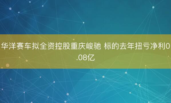 华洋赛车拟全资控股重庆峻驰 标的去年扭亏净利0.08亿