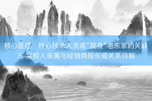 核心医疗：核心技术人员或“现身”老东家的关联方 实控人亲属与经销商股东或关系待解