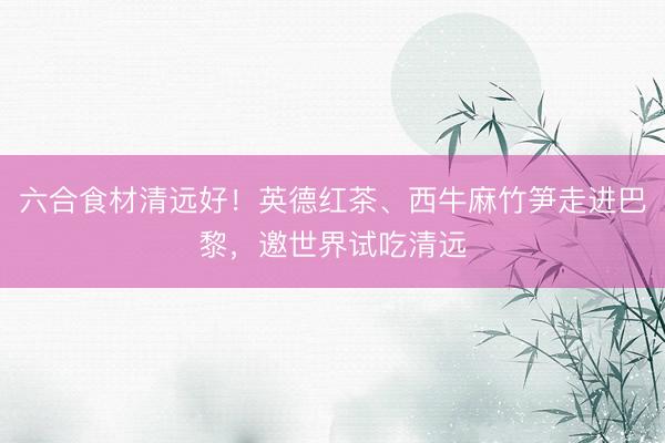 六合食材清远好！英德红茶、西牛麻竹笋走进巴黎，邀世界试吃清远