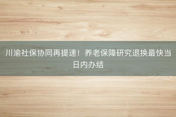 川渝社保协同再提速！养老保障研究退换最快当日内办结