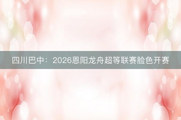 四川巴中：2026恩阳龙舟超等联赛脸色开赛