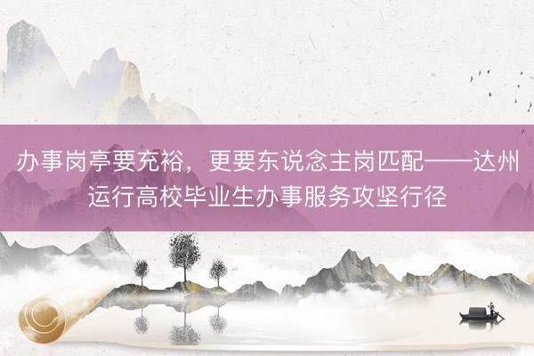 办事岗亭要充裕，更要东说念主岗匹配——达州运行高校毕业生办事服务攻坚行径