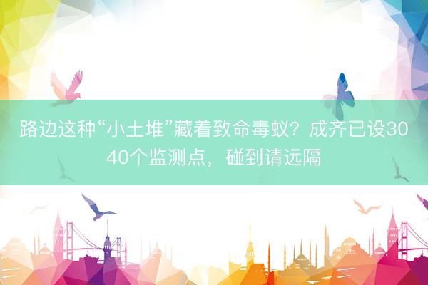 路边这种“小土堆”藏着致命毒蚁？成齐已设3040个监测点，碰到请远隔