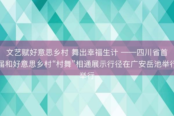 文艺赋好意思乡村 舞出幸福生计 ——四川省首届和好意思乡村“村舞”相通展示行径在广安岳池举行