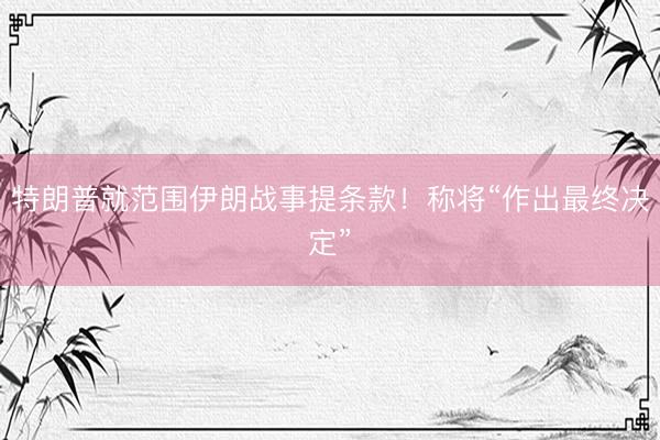 特朗普就范围伊朗战事提条款！称将“作出最终决定”