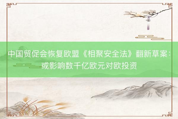 中国贸促会恢复欧盟《相聚安全法》翻新草案：或影响数千亿欧元对欧投资