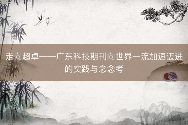 走向超卓——广东科技期刊向世界一流加速迈进的实践与念念考