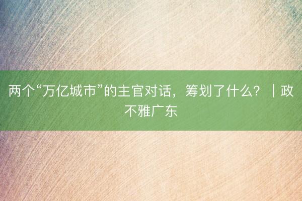 两个“万亿城市”的主官对话，筹划了什么？｜政不雅广东
