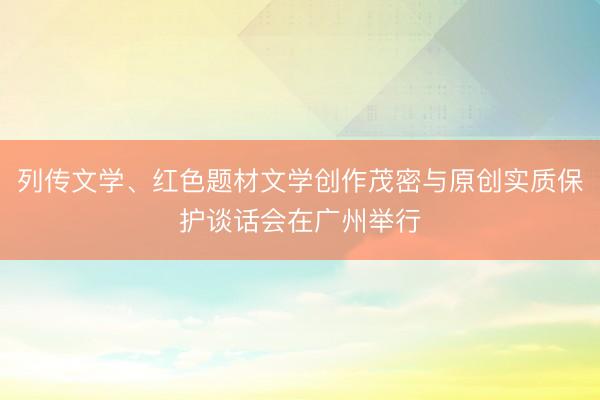 列传文学、红色题材文学创作茂密与原创实质保护谈话会在广州举行