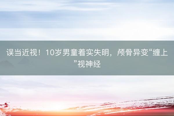 误当近视！10岁男童着实失明，颅骨异变“缠上”视神经
