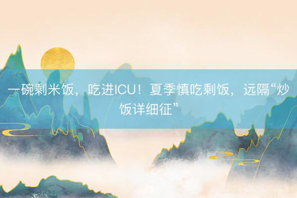 一碗剩米饭，吃进ICU！夏季慎吃剩饭，远隔“炒饭详细征”