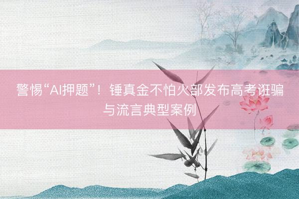 警惕“AI押题”！锤真金不怕火部发布高考诳骗与流言典型案例