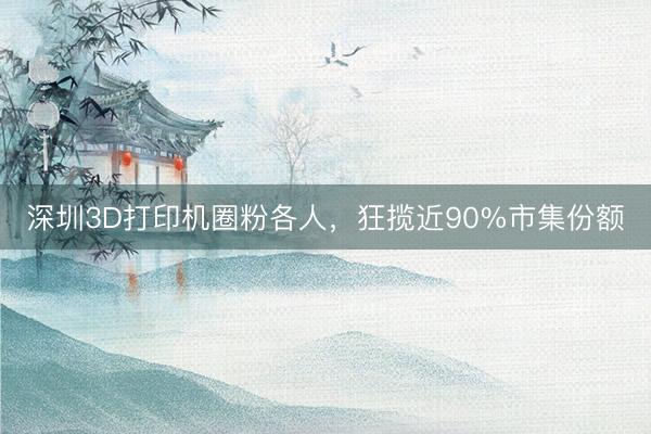 深圳3D打印机圈粉各人，狂揽近90%市集份额
