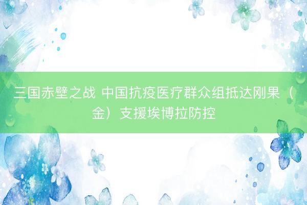 三国赤壁之战 中国抗疫医疗群众组抵达刚果（金）支援埃博拉防控