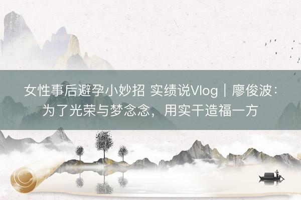 女性事后避孕小妙招 实绩说Vlog｜廖俊波：为了光荣与梦念念，用实干造福一方