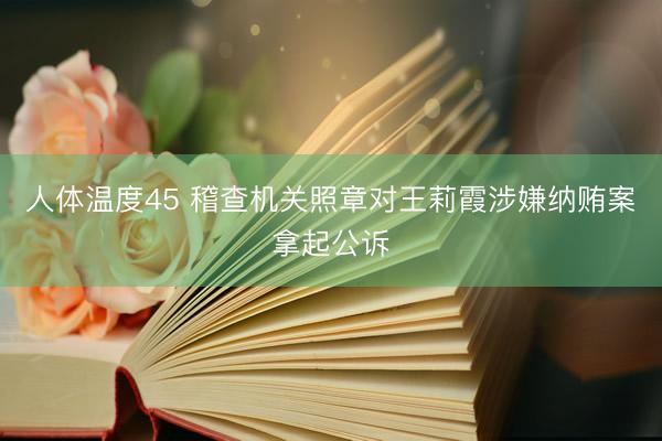 人体温度45 稽查机关照章对王莉霞涉嫌纳贿案拿起公诉