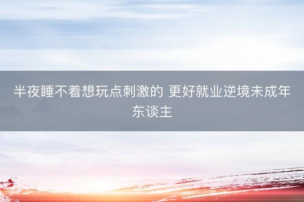 半夜睡不着想玩点刺激的 更好就业逆境未成年东谈主