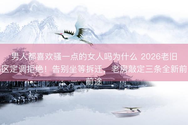 男人都喜欢骚一点的女人吗为什么 2026老旧小区定调拒绝！告别坐等拆迁，老房敲定三条全新前途