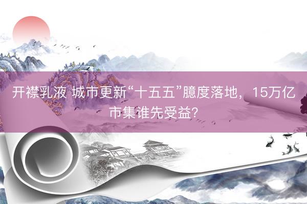 开襟乳液 城市更新“十五五”臆度落地，15万亿市集谁先受益？